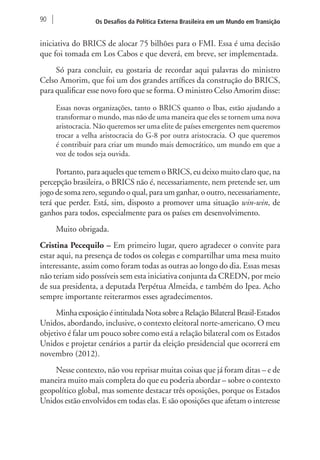 90 Os Desafios da Política Externa Brasileira em um Mundo em Transição 
iniciativa do BRICS de alocar 75 bilhões para o FMI. Essa é uma decisão 
que foi tomada em Los Cabos e que deverá, em breve, ser implementada. 
Só para concluir, eu gostaria de recordar aqui palavras do ministro 
Celso Amorim, que foi um dos grandes artífices da construção do BRICS, 
para qualificar esse novo foro que se forma. O ministro Celso Amorim disse: 
Essas novas organizações, tanto o BRICS quanto o Ibas, estão ajudando a 
transformar o mundo, mas não de uma maneira que eles se tornem uma nova 
aristocracia. Não queremos ser uma elite de países emergentes nem queremos 
trocar a velha aristocracia do G-8 por outra aristocracia. O que queremos 
é contribuir para criar um mundo mais democrático, um mundo em que a 
voz de todos seja ouvida. 
Portanto, para aqueles que temem o BRICS, eu deixo muito claro que, na 
percepção brasileira, o BRICS não é, necessariamente, nem pretende ser, um 
jogo de soma zero, segundo o qual, para um ganhar, o outro, necessariamente, 
terá que perder. Está, sim, disposto a promover uma situação win-win, de 
ganhos para todos, especialmente para os países em desenvolvimento. 
Muito obrigada. 
Cristina Pecequilo – Em primeiro lugar, quero agradecer o convite para 
estar aqui, na presença de todos os colegas e compartilhar uma mesa muito 
interessante, assim como foram todas as outras ao longo do dia. Essas mesas 
não teriam sido possíveis sem esta iniciativa conjunta da CREDN, por meio 
de sua presidenta, a deputada Perpétua Almeida, e também do Ipea. Acho 
sempre importante reiterarmos esses agradecimentos. 
Minha exposição é intitulada Nota sobre a Relação Bilateral Brasil-Estados 
Unidos, abordando, inclusive, o contexto eleitoral norte-americano. O meu 
objetivo é falar um pouco sobre como está a relação bilateral com os Estados 
Unidos e projetar cenários a partir da eleição presidencial que ocorrerá em 
novembro (2012). 
Nesse contexto, não vou reprisar muitas coisas que já foram ditas – e de 
maneira muito mais completa do que eu poderia abordar – sobre o contexto 
geopolítico global, mas somente destacar três oposições, porque os Estados 
Unidos estão envolvidos em todas elas. E são oposições que afetam o interesse 
 