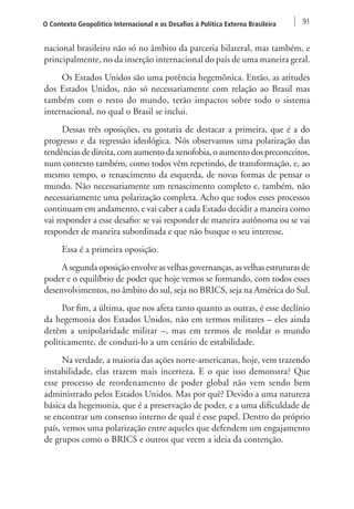O Contexto Geopolítico Internacional e os Desafios à Política Externa Brasileira 91 
nacional brasileiro não só no âmbito da parceria bilateral, mas também, e 
principalmente, no da inserção internacional do país de uma maneira geral. 
Os Estados Unidos são uma potência hegemônica. Então, as atitudes 
dos Estados Unidos, não só necessariamente com relação ao Brasil mas 
também com o resto do mundo, terão impactos sobre todo o sistema 
internacional, no qual o Brasil se inclui. 
Dessas três oposições, eu gostaria de destacar a primeira, que é a do 
progresso e da regressão ideológica. Nós observamos uma polarização das 
tendências de direita, com aumento da xenofobia, o aumento dos preconceitos, 
num contexto também, como todos vêm repetindo, de transformação, e, ao 
mesmo tempo, o renascimento da esquerda, de novas formas de pensar o 
mundo. Não necessariamente um renascimento completo e, também, não 
necessariamente uma polarização completa. Acho que todos esses processos 
continuam em andamento, e vai caber a cada Estado decidir a maneira como 
vai responder a esse desafio: se vai responder de maneira autônoma ou se vai 
responder de maneira subordinada e que não busque o seu interesse. 
Essa é a primeira oposição. 
A segunda oposição envolve as velhas governanças, as velhas estruturas de 
poder e o equilíbrio de poder que hoje vemos se formando, com todos esses 
desenvolvimentos, no âmbito do sul, seja no BRICS, seja na América do Sul. 
Por fim, a última, que nos afeta tanto quanto as outras, é esse declínio 
da hegemonia dos Estados Unidos, não em termos militares – eles ainda 
detêm a unipolaridade militar –, mas em termos de moldar o mundo 
politicamente, de conduzi-lo a um cenário de estabilidade. 
Na verdade, a maioria das ações norte-americanas, hoje, vem trazendo 
instabilidade, elas trazem mais incerteza. E o que isso demonstra? Que 
esse processo de reordenamento de poder global não vem sendo bem 
administrado pelos Estados Unidos. Mas por quê? Devido a uma natureza 
básica da hegemonia, que é a preservação de poder, e a uma dificuldade de 
se encontrar um consenso interno de qual é esse papel. Dentro do próprio 
país, vemos uma polarização entre aqueles que defendem um engajamento 
de grupos como o BRICS e outros que veem a ideia da contenção. 
 