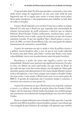 92 Os Desafios da Política Externa Brasileira em um Mundo em Transição 
O que prevalece hoje? Eu diria que prevalece a contenção e uma visão 
ainda muito antiga do engajamento, ou seja, uma visão ainda de uma 
hegemonia que vai se engajar para conter o avanço desses novos países, 
desses polos emergentes, e não propriamente para trabalhar ao lado deles 
em todas as situações. 
Como o Brasil responde a esse cenário? Como isso se aplica na relação 
bilateral? Eu acho que o Brasil tem que responder pela continuidade de 
relações internacionais de perfil autônomo e observar que as relações 
bilaterais Brasil-Estados Unidos melhoraram, amadureceram, como o 
ministro Patriota citou à tarde, a partir do momento em que nós tivemos 
trajetórias trocadas. O que isso significa? Que o Brasil passou a crescer, a 
partir de 2003, no início da presidência Lula, com uma gestão de relações 
internacionais de autonomia e assertividade. 
A partir do momento em que se muda o vetor da política externa e 
a política externa brasileira adere a essa via que já vem sendo explorada 
há muitos anos pela China, pela Índia e mesmo pela Rússia, com maior 
vulnerabilidade, tem-se um reconhecimento maior do poder brasileiro. 
Reconhecer o poder do outro não significa aceitar isso com 
tranquilidade. Relações entre potências não significam harmonia. Eu acho, 
às vezes, um debate um tanto equivocado, esse que temos no Brasil, de 
que tudo tem que correr bem numa relação, sem divergências. Muito pelo 
contrário, quanto mais adensamento se tiver numa relação bilateral, maiores 
serão as divergências, e isso é bom, porque nem sempre os Estados Unidos 
vão estar certos, e nem sempre o Brasil estará certo, ou os outros países do 
BRICS. A questão da cooperação não é encontrar sempre o consenso, é 
encontrar uma terceira ou uma quarta via. 
A partir do momento em que o Brasil trocou essa trajetória, começou 
a crescer e a se afirmar, ele mudou de posição diante dos Estados Unidos. 
Lógico, não foi só porque o Brasil mudou de posição, mas também porque 
esse crescimento, essa trajetória foi acompanhada por um recuo dos Estados 
Unidos. 
Pensar as relações bilaterais com os Estados Unidos, para nós, é uma das 
questões mais difíceis da política externa brasileira, porque é uma relação que 
vem carregada de peso histórico, de mitologia e de oposições que também 
 
