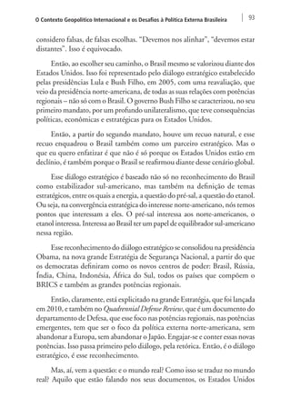 O Contexto Geopolítico Internacional e os Desafios à Política Externa Brasileira 93 
considero falsas, de falsas escolhas. “Devemos nos alinhar”, “devemos estar 
distantes”. Isso é equivocado. 
Então, ao escolher seu caminho, o Brasil mesmo se valorizou diante dos 
Estados Unidos. Isso foi representado pelo diálogo estratégico estabelecido 
pelas presidências Lula e Bush Filho, em 2005, com uma reavaliação, que 
veio da presidência norte-americana, de todas as suas relações com potências 
regionais – não só com o Brasil. O governo Bush Filho se caracterizou, no seu 
primeiro mandato, por um profundo unilateralismo, que teve consequências 
políticas, econômicas e estratégicas para os Estados Unidos. 
Então, a partir do segundo mandato, houve um recuo natural, e esse 
recuo enquadrou o Brasil também como um parceiro estratégico. Mas o 
que eu quero enfatizar é que não é só porque os Estados Unidos estão em 
declínio, é também porque o Brasil se reafirmou diante desse cenário global. 
Esse diálogo estratégico é baseado não só no reconhecimento do Brasil 
como estabilizador sul-americano, mas também na definição de temas 
estratégicos, entre os quais a energia, a questão do pré-sal, a questão do etanol. 
Ou seja, na convergência estratégica do interesse norte-americano, nós temos 
pontos que interessam a eles. O pré-sal interessa aos norte-americanos, o 
etanol interessa. Interessa ao Brasil ter um papel de equilibrador sul-americano 
nessa região. 
Esse reconhecimento do diálogo estratégico se consolidou na presidência 
Obama, na nova grande Estratégia de Segurança Nacional, a partir do que 
os democratas definiram como os novos centros de poder: Brasil, Rússia, 
Índia, China, Indonésia, África do Sul, todos os países que compõem o 
BRICS e também as grandes potências regionais. 
Então, claramente, está explicitado na grande Estratégia, que foi lançada 
em 2010, e também no Quadrennial Defense Review, que é um documento do 
departamento de Defesa, que esse foco nas potências regionais, nas potências 
emergentes, tem que ser o foco da política externa norte-americana, sem 
abandonar a Europa, sem abandonar o Japão. Engajar-se e conter essas novas 
potências. Isso passa primeiro pelo diálogo, pela retórica. Então, é o diálogo 
estratégico, é esse reconhecimento. 
Mas, aí, vem a questão: e o mundo real? Como isso se traduz no mundo 
real? Aquilo que estão falando nos seus documentos, os Estados Unidos 
 