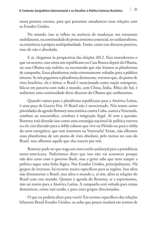 O Contexto Geopolítico Internacional e os Desafios à Política Externa Brasileira 95 
nossa postura externa, para que possamos amadurecer essas relações com 
os Estados Unidos. 
No mundo, isso se reflete na ausência de mudanças nas estruturas 
multilaterais, na continuidade do protecionismo comercial, no unilateralismo, 
na resistência à própria multipolaridade. Então, existe esse discurso positivo, 
mas ele não é abordado. 
E aí, chegamos às perspectivas das eleições 2012. Para entendermos o 
que vai ocorrer, caso exista um republicano na Casa Branca depois do Obama, 
ou caso Obama seja reeleito, eu recomendo que não leiamos as plataformas 
de campanha. Essas plataformas estão extremamente voltadas para o público 
interno. Se nós pegarmos a plataforma democrata, veremos que, do ponto de 
vista brasileiro, ela é ótima: o Brasil é mencionado como nação emergente, 
fala-se em parceria com todo o mundo, com China, Índia, África do Sul, é 
realmente uma continuidade desse discurso do Obama que conhecemos. 
Quando vamos para a plataforma republicana para a América Latina, 
é uma peça da Guerra Fria. O Brasil não é mencionado. Nós temos como 
prioridades da agenda Romney uma retórica contra Cuba, contra a Venezuela, 
combate ao narcotráfico, combate à imigração ilegal. Aí vem a questão: 
Romney está dizendo isso como uma estratégia nacional de política externa 
ou ele está dizendo para o lobby cubano que vive na Flórida ou para o lobby 
do setor energético, que tem interesses na Venezuela? Então, não olhemos 
essas plataformas de um ponto de vista absoluto, pelo menos no caso do 
Brasil, mas olhemos aquilo que elas trazem por trás. 
Romney pode ser que traga um novo estilo unilateral para a presidência 
norte-americana. Poderíamos dizer que isso não vai acontecer porque 
não deu certo com o governo Bush, mas a gente sabe que nem sempre a 
política segue uma linha lógica. Nos Estados Unidos, principalmente. Há 
grupos de interesse, há recortes muito específicos para as regiões. Isso afeta 
não diretamente o Brasil, mas afeta o mundo e, aí sim, afeta as relações do 
Brasil com esse mundo. Quanto à agenda do Romney, se a esprememos, 
não sai muito para a América Latina. A campanha será voltada para temas 
domésticos, como está sendo, e para esses grupos direcionados. 
O que eu poderia dizer para vocês? Em termos específicos das relações 
bilaterais Brasil-Estados Unidos, eu acho que pouco mudará em termos de 
 