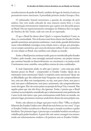 96 Os Desafios da Política Externa Brasileira em um Mundo em Transição 
reconhecimento do poder do Brasil e também do lugar da América Latina no 
pensamento norte-americano. A prioridade primeira ainda é Europa e Ásia. 
O embaixador Samuel mencionou a questão da estratégia do pivô 
asiático. Isso vem sendo colocado de uma maneira muito forte e é uma 
movimentação extremamente importante que a gente tem discutido pouco 
no Brasil. Há esse reposicionamento estratégico no Atlântico Sul e na região 
da América do Sul. Então, tudo isso tem de ser repensado. 
O que o Brasil faz diante disso? Qual é a resposta brasileira? Como eu 
disse, é a continuidade. Nós só ficamos mais fortes diante dos Estados Unidos 
quando assumimos uma postura autônoma e, mais ainda, quando diminuímos 
nossa vulnerabilidade estratégica nessa relação norte e sul que, por princípio, 
vai ser sempre assimétrica, por conta do elemento militar. E não é assimétrica 
só com relação ao Brasil, mas também com relação ao mundo. 
Então, o Brasil precisa continuar tendo, para ser reconhecido pelos Estados 
Unidos e pelo mundo, uma estratégia nacional coerente, um projeto interno 
que continue baseado no desenvolvimento, no crescimento e na justiça social. 
Continuamos nesse caminho, uma política externa de eixos combinados. 
E, mais importante ainda, eu acho que é preciso – uma coisa que ainda 
fazemos pouco no Brasil – compreender os Estados Unidos. Quais são as 
motivações norte-americanas? Qual é a trajetória norte-americana? Quais são 
as dificuldades que eles enfrentam hoje? Enquanto nós não compreendermos 
isso, com um olhar sem maniqueísmo, ou seja, nem para o bem, nem para o 
mal, nem para o alinhamento, nem para a autonomia, não compreenderemos 
como eles agem. Eles vão conter países em posição de força? Vão, é natural. Mas 
aqueles países que não têm força, eles ignoram. Então, é preciso que o Brasil 
continue na sua trajetória, entendendo que o relacionamento entre potências não 
é uma via de mão única e que, para continuarmos sendo fortes no mundo, em 
primeiro lugar, precisamos continuar sendo fortes dentro da nossa própria casa. 
Então, não adianta eu chegar aqui para vocês e falar: “Olha, as relações 
bilaterais dos Estados Unidos com o Brasil são mais fortes ou vice-versa”. E que 
os Estados Unidos reconhecem o Brasil ou que o mundo reconhece o poder 
brasileiro. Em primeiro lugar, é preciso que a sociedade brasileira reconheça o 
trabalho pelo poder brasileiro. A partir daí, nós vamos conseguir nos manter, 
tendo um relacionamento maduro e de potência com os Estados Unidos. 
 