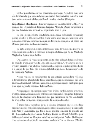 O Contexto Geopolítico Internacional e os Desafios à Política Externa Brasileira 97 
Senhor presidente, eu vou encerrando por aqui. Agradeço mais uma 
vez, lembrando que estas reflexões eu tenho desenvolvidas também num 
livro sobre as relações bilaterais Brasil-Estados Unidos. Obrigada. 
Paulo Daniel Elias Farah – Eu quero agradecer inicialmente à CREDN da 
Câmara dos Deputados, à deputada Perpétua Almeida. Quero parabenizá-la 
por este fundamental seminário, organizado com o Ipea. 
Eu vou iniciar a minha fala, fazendo uma breve explanação conceitual. 
Como se sabe, o Oriente Médio é um termo que traduz e expressa uma 
visão eurocêntrica, com base na qual se determina ou que se vê como um 
Oriente próximo, médio ou extremo. 
Eu acho que para nós seria interessante uma terminologia própria da 
região que nos ajudaria a entender a sua pluralidade, que é a de Machrek, 
Maghreb e Khalid ou o Golfo. 
O Maghreb é a região do poente, onde estão as localidades ocidentais 
do mundo árabe, que vão da Líbia até a Mauritânia. O Machrek, que é o 
levante, a região oriental desse mundo árabe, engloba os países entre o Egito 
e o Iraque. E, por fim, nós temos o Khalid, que são os Estados do Golfo 
da Península Arábica. 
Nessas regiões, os movimentos de contestação demandam reformas 
e demonstram a pluralidade dessas sociedades, que são marcadas por uma 
diversidade cultural, política e econômica e por identidades múltiplas, para 
citar aqui o grande pensador Edward Said. 
Nesses espaços e no entorno convivem árabes, curdos, turcos, armênios, 
cristãos, judeus, mulçumanos, entre outras populações e religiões. Este tema 
é objeto de estudo de uma das disciplinas que eu ministro na Pós-Graduação 
da USP, sobre formação e manutenção da identidade árabe. 
É importante ressaltar, aqui, o grande interesse que a sociedade 
brasileira possui por essas culturas, como atestou recentemente a Exposição 
Islã: Arte e Civilização, que foi a maior mostra temática do mundo em 
2010, correalizada pelo Centro Cultural Banco do Brasil (CCBB) e pela 
Biblioteca/Centro de Pesquisa América do Sul-países Árabes (Bibliaspa), 
com fundamental apoio do Itamaraty e do Ministério da Cultura (MinC). 
 