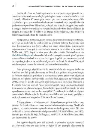 98 Os Desafios da Política Externa Brasileira em um Mundo em Transição 
Então, de fato, o Brasil apresenta características que permitem o 
desenvolvimento de uma relação privilegiada com o mundo árabe e com 
o mundo islâmico. O nosso país passou por uma transição bem-sucedida 
da ditadura para um modelo de democracia estável, cuja experiência nós 
podemos compartilhar. Além disso, o Brasil não possui a imagem desgastada 
e abriga a maior comunidade de ascendência árabe fora das localidades de 
origem. São mais de 16 milhões de árabes e descendentes, e São Paulo é a 
maior cidade árabe fora do mundo árabe. 
Essa presença expressiva, assim como a de grupos de outras procedências, 
deve ser considerada na elaboração da política externa brasileira. Para 
citar historicamente um breve relato, no Brasil oitocentista, mulçumanos 
organizaram o principal levante urbano contra a escravidão, a Revolta dos 
Malês, em 1835. Aqui eu cito uma obra do erudito Abdurrahmán bin 
Abdullah Al-Baghdádi, chamada Deleite do estrangeiro em tudo que é espantoso 
e maravilhoso, estudo de um relato de viagem bagdali, que demonstra o nível 
de organização dessas sociedades mulçumanas no Brasil do século XIX. Aqui 
existia o que se chama de ummah, um senso de comunidade. 
Essa presença significativa da comunidade de origem árabe na 
América do Sul, particularmente no Brasil, e a política de aproximação 
de blocos regionais políticos e econômicos para promover objetivos 
comuns, nos planos birregional e internacional, ajudaram a promover, em 
2005, como foi citado aqui, por uma fundamental iniciativa brasileira, a 
I Cúpula América do Sul-Países Árabes (Aspa), “cuja institucionalização 
tem servido de plataforma para formulação e para implementação de uma 
agenda construtiva entre ambas as regiões”. A declaração final dessa cúpula, 
denominada Declaração de Brasília, consolidou em seu texto posições e 
aspirações comuns aos países árabes e sul-americanos. 
A Aspa reforça o relacionamento bilateral com os países árabes, que, 
no caso do Brasil, é intenso e tem aumentado nos últimos anos. Na década 
passada, o comércio inter-regional cresceu mais de quatro vezes. No caso 
do Brasil, o intercâmbio comercial passou de US$ 5,48 bilhões, em 2003, 
ano em que a ideia da Aspa foi lançada, para US$ 19,54 bilhões, em 2010, 
um incremento de 260%. 
Em agosto daquele ano, foi assinado o primeiro acordo comercial 
do Mercosul com um país árabe, o Egito. E um exemplo eloquente da 
 