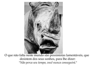O que não falta neste mundo são pessimistas lamentáveis, que
desistem dos seus sonhos, para lhe dizer:
"Não perca seu tempo, você nunca conseguirá."
 