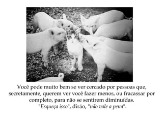 Você pode muito bem se ver cercado por pessoas que,
secretamente, querem ver você fazer menos, ou fracassar por
completo, para não se sentirem diminuídas.
"Esqueça isso", dirão, "não vale a pena".
 