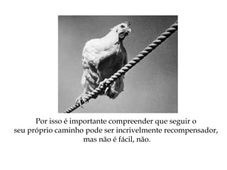 Por isso é importante compreender que seguir o
seu próprio caminho pode ser incrivelmente recompensador,
mas não é fácil, não.
 