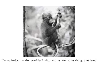 Como todo mundo, você terá alguns dias melhores do que outros.
 