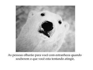 As pessoas olharão para você com estranheza quando
souberem o que você esta tentando atingir,
 