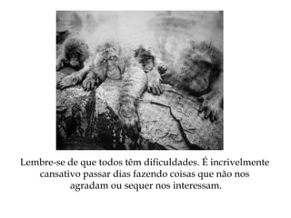 Lembre-se de que todos têm dificuldades. É incrivelmente
cansativo passar dias fazendo coisas que não nos
agradam ou sequer nos interessam.
 