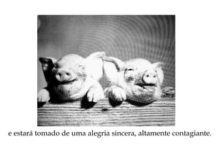 e estará tomado de uma alegria sincera, altamente contagiante.
 