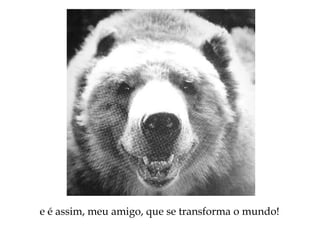 e é assim, meu amigo, que se transforma o mundo!
 