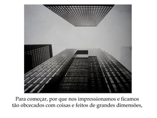 Para começar, por que nos impressionamos e ficamos
tão obcecados com coisas e feitos de grandes dimensões,
 