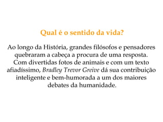 Qual é o sentido da vida?
Ao longo da História, grandes filósofos e pensadores
quebraram a cabeça a procura de uma resposta.
Com divertidas fotos de animais e com um texto
afiadíssimo, Bradley Trevor Greive dá sua contribuição
inteligente e bem-humorada a um dos maiores
debates da humanidade.
 