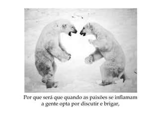 Por que será que quando as paixões se inflamam
a gente opta por discutir e brigar,
 