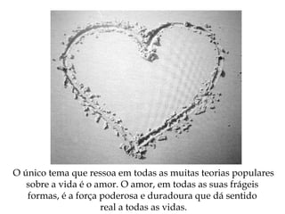 O único tema que ressoa em todas as muitas teorias populares
sobre a vida é o amor. O amor, em todas as suas frágeis
formas, é a força poderosa e duradoura que dá sentido
real a todas as vidas.
 