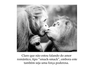 Claro que não estou falando do amor
romântico, tipo “smack-smack”, embora este
também seja uma força poderosa.
 