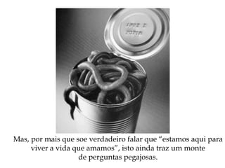 Mas, por mais que soe verdadeiro falar que “estamos aqui para
viver a vida que amamos”, isto ainda traz um monte
de perguntas pegajosas.
 