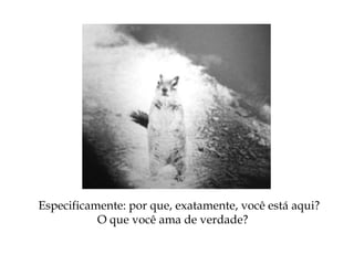 Especificamente: por que, exatamente, você está aqui?
O que você ama de verdade?
 