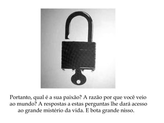 Portanto, qual é a sua paixão? A razão por que você veio
ao mundo? A respostas a estas perguntas lhe dará acesso
ao grande mistério da vida. E bota grande nisso.
 