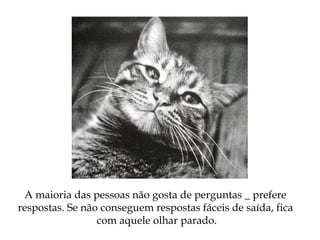 A maioria das pessoas não gosta de perguntas _ prefere
respostas. Se não conseguem respostas fáceis de saída, fica
com aquele olhar parado.
 