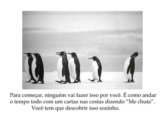 Para começar, ninguém vai fazer isso por você. É como andar
o tempo todo com um cartaz nas costas dizendo “Me chuta”.
Você tem que descobrir isso sozinho.
 