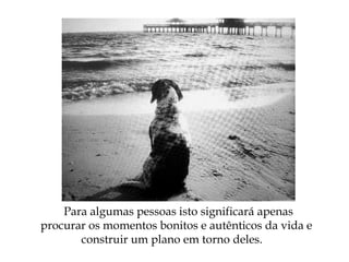 Para algumas pessoas isto significará apenas
procurar os momentos bonitos e autênticos da vida e
construir um plano em torno deles.
 