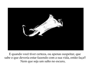 E quando você tiver certeza, ou apenas suspeitar, que
sabe o que deveria estar fazendo com a sua vida, então faça!!
Nem que seja um salto no escuro,
 