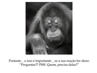 Portanto _ e isso é importante _ se a sua reação for dizer:
“Perguntas?? Pffff. Quem, precisa delas?”
 