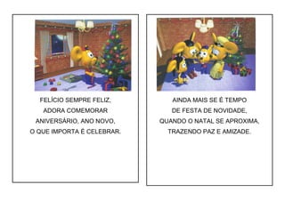 FELÍCIO SEMPRE FELIZ,
ADORA COMEMORAR
ANIVERSÁRIO, ANO NOVO,
O QUE IMPORTA É CELEBRAR.
AINDA MAIS SE É TEMPO
DE FESTA DE NOVIDADE,
QUANDO O NATAL SE APROXIMA,
TRAZENDO PAZ E AMIZADE.
 
