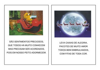 SÃO SENTIMENTOS PRECIOSOS,
QUE TODOS HÁ MUITO CONHECEM
MAS PRECISAM SER ACORDADOS,
POIS EM NOSSO PEITO ADORMECEM.
LEVA CAIXAS DE ALEGRIA,
PACOTES DE MUITO AMOR
TODOS BEM EMBRULHADOS,
COM FITAS DE TODA COR.
 