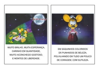 MUITO BRILHO, MUITA ESPERANÇA,
CARINHO EM QUANTIDADE,
MUITO ACONCHEGO GOSTOSO,
E MONTES DE LIBERDADE.
EM SAQUINHOS COLORIDOS
DÁ PUNHADOS DE BELEZA,
POLVILHANDO EM TUDO UM POUCO
DE CORAGEM, COM SUTILEZA.
 