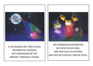 E AS CRIANÇAS DE TODO LUGAR,
RECEBEM DE CORAÇÃO,
ESTA MENSAGEM DE PAZ,
AMIZADE, TERNURA E PAIXÃO.
SÃO PRESENTES DIFERENTES,
DO PAPAI FELÍCIO NOEL,
NÃO TEM PILHA OU BATERIA,
NÃO SÃO DE PLÁSTICO, NEM DE PAPEL.
 