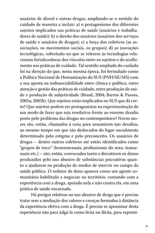 9
usuários de álcool e outras drogas, ampliando-se o sentido do
cuidado de maneira a incluir: a) o protagonismo dos diferentes
sujeitos implicados nas práticas de saúde (usuários e trabalha-
dores de saúde); b) o direito dos usuários (usuários dos serviços
de saúde e usuários de drogas); c) a força dos coletivos (as as-
sociações, os movimentos sociais, os grupos); d) as inovações
tecnológicas, sobretudo no que se referem às tecnologias rela-
cionais fortalecedoras dos vínculos entre os sujeitos e do acolhi-
mento nas práticas de cuidado. Tal sentido ampliado do cuidado
foi na direção do que, nesta mesma época, foi formulado como
a Política Nacional de Humanização do SUS (PNH/SE/MS) com
a sua aposta na indissociabilidade entre clínica e política, entre
atenção e gestão das práticas de cuidado, entre produção de saú-
de e produção de subjetividade (Brasil, 2004; Barros & Passos,
2005a; 2005b). Que sujeitos estão implicados no SUS que dá cer-
to? Que sujeitos podem ser protagonistas na experimentação de
um modo de fazer que seja resolutivo frente ao enorme desafio
posto pelo problema das drogas no contemporâneo? Novos ato-
res são, então, chamados à cena para assumirem tais desafios,
ao mesmo tempo em que são deslocados do lugar socialmente
determinado pelo estigma e pelo preconceito. Os usuários de
drogas – dentre outros coletivos até então identificados como
“grupos de risco” (homossexuais, profissionais do sexo, transe-
xuais etc.) – são, então, convocados tanto a discutirem os danos
produzidos pelo uso abusivo de substâncias psicoativas quan-
to a ajudarem na produção de modos de intervir no campo da
saúde pública. O redutor de dano aparece como um agente co-
munitário habilitado a negociar no território, contando com a
experiência com a droga, apoiado nela e não contra ela, em uma
prática de saúde encarnada.
Há perigos relativos ao uso abusivo de droga que é preciso
tratar sem a mediação dos valores e crenças formados à distância
da experiência efetiva com a droga. É preciso se aproximar desta
experiência não para julgá-la como lícita ou ilícita, para reprimi-
 