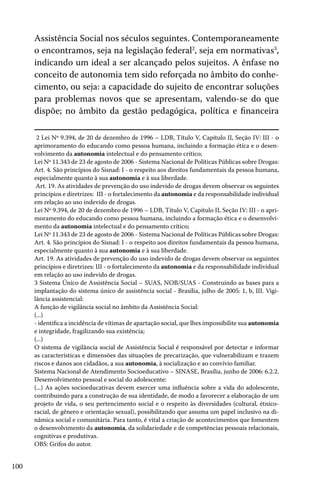 100
Assistência Social nos séculos seguintes. Contemporaneamente
o encontramos, seja na legislação federal2
, seja em normativas3
,
indicando um ideal a ser alcançado pelos sujeitos. A ênfase no
conceito de autonomia tem sido reforçada no âmbito do conhe-
cimento, ou seja: a capacidade do sujeito de encontrar soluções
para problemas novos que se apresentam, valendo-se do que
dispõe; no âmbito da gestão pedagógica, política e financeira
2 Lei Nº 9.394, de 20 de dezembro de 1996 – LDB, Título V, Capítulo II, Seção IV: III - o
aprimoramento do educando como pessoa humana, incluindo a formação ética e o desen-
volvimento da autonomia intelectual e do pensamento crítico;
Lei Nº 11.343 de 23 de agosto de 2006 - Sistema Nacional de Políticas Públicas sobre Drogas:
Art. 4. São princípios do Sisnad: I - o respeito aos direitos fundamentais da pessoa humana,
especialmente quanto à sua autonomia e à sua liberdade.
Art. 19. As atividades de prevenção do uso indevido de drogas devem observar os seguintes
princípios e diretrizes: III - o fortalecimento da autonomia e da responsabilidade individual
em relação ao uso indevido de drogas.
Lei Nº 9.394, de 20 de dezembro de 1996 – LDB, Título V, Capítulo II, Seção IV: III - o apri-
moramento do educando como pessoa humana, incluindo a formação ética e o desenvolvi-
mento da autonomia intelectual e do pensamento crítico;
Lei Nº 11.343 de 23 de agosto de 2006 - Sistema Nacional de Políticas Públicas sobre Drogas:
Art. 4. São princípios do Sisnad: I - o respeito aos direitos fundamentais da pessoa humana,
especialmente quanto à sua autonomia e à sua liberdade.
Art. 19. As atividades de prevenção do uso indevido de drogas devem observar os seguintes
princípios e diretrizes: III - o fortalecimento da autonomia e da responsabilidade individual
em relação ao uso indevido de drogas.
3 Sistema Único de Assistência Social – SUAS, NOB/SUAS - Construindo as bases para a
implantação do sistema único de assistência social - Brasília, julho de 2005: 1, b, III. Vigi-
lância assistencial:
A função de vigilância social no âmbito da Assistência Social:
(...)
- identifica a incidência de vítimas de apartação social, que lhes impossibilite sua autonomia
e integridade, fragilizando sua existência;
(...)
O sistema de vigilância social de Assistência Social é responsável por detectar e informar
as características e dimensões das situações de precarização, que vulnerabilizam e trazem
riscos e danos aos cidadãos, a sua autonomia, à socialização e ao convívio familiar.
Sistema Nacional de Atendimento Socioeducativo – SINASE, Brasília, junho de 2006: 6.2.2.
Desenvolvimento pessoal e social do adolescente:
(...) As ações socioeducativas devem exercer uma influência sobre a vida do adolescente,
contribuindo para a construção de sua identidade, de modo a favorecer a elaboração de um
projeto de vida, o seu pertencimento social e o respeito às diversidades (cultural, étnico-
racial, de gênero e orientação sexual), possibilitando que assuma um papel inclusivo na di-
nâmica social e comunitária. Para tanto, é vital a criação de acontecimentos que fomentem
o desenvolvimento da autonomia, da solidariedade e de competências pessoais relacionais,
cognitivas e produtivas.
OBS: Grifos do autor.
 