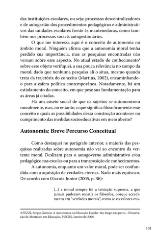 101
das instituições escolares, ou seja: processos descentralizadores
e de autogestão dos procedimentos pedagógicos e administrati-
vos das unidades escolares frente às mantenedoras, como tam-
bém nos processos sociais autogestionários.
O que me interessa aqui é o conceito de autonomia no
âmbito moral. Ninguém afirma que a autonomia moral tenha
perdido sua importância, mas as pesquisas encontradas não
versam sobre esse aspecto. No atual estado de conhecimento4
sobre esse objeto verifiquei, a sua pouca relevância no campo da
moral, dado que nenhuma pesquisa ali o situa, mesmo quando
trata da trajetória do conceito (Martins, 2002), encaminhando-
o para a esfera política contemporânea. Notadamente, há um
estiolamento do conceito, em que pese sua fundamentação para
as áreas já citadas.
Há um anseio social de que os sujeitos se autonomizem
moralmente, mas, no entanto, o que significa filosoficamente esse
conceito e quais as possibilidades dessa construção acontecer no
cumprimento das medidas socioeducativas em meio aberto?
Autonomia: Breve Percurso Conceitual
Como destaquei no parágrafo anterior, a maioria das pes-
quisas realizadas sobre autonomia não vai ao encontro da ver-
tente moral. Deslizam para o autogoverno administrativo e/ou
pedagógico nas escolas ou para a transposição de conhecimentos.
A autonomia, enquanto um valor moral, pode ser confun-
dida com a aquisição de verdades eternas. Nada mais equívoco.
De acordo com Giacoia Junior (2005, p. 36):
(...) a moral sempre foi a tentação suprema, a que
jamais puderam resistir os filósofos, porque acredi-
tavam em “verdades morais”, como se os valores mo-
4 PEZZI, Sérgio Guimar. A Autonomia na Educação Escolar: tão longe, tão perto... Disserta-
ção de Mestrado em Educação, PUCRS, Janeiro de 2008.
 
