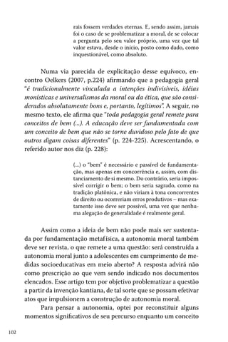 102
rais fossem verdades eternas. E, sendo assim, jamais
foi o caso de se problematizar a moral, de se colocar
a pergunta pelo seu valor próprio, uma vez que tal
valor estava, desde o início, posto como dado, como
inquestionável, como absoluto.
Numa via parecida de explicitação desse equívoco, en-
contro Oelkers (2007, p.224) afirmando que a pedagogia geral
“é tradicionalmente vinculada a intenções indivisíveis, idéias
monísticas e universalismos da moral ou da ética, que são consi-
derados absolutamente bons e, portanto, legítimos”. A seguir, no
mesmo texto, ele afirma que “toda pedagogia geral remete para
conceitos de bem (...). A educação deve ser fundamentada com
um conceito de bem que não se torne duvidoso pelo fato de que
outros digam coisas diferentes” (p. 224-225). Acrescentando, o
referido autor nos diz (p. 228):
(...) o “bem” é necessário e passível de fundamenta-
ção, mas apenas em concorrência e, assim, com dis-
tanciamento de si mesmo. Do contrário, seria impos-
sível corrigir o bem; o bem seria sagrado, como na
tradição platônica, e não viriam à tona concorrentes
de direito ou ocorreriam erros produtivos – mas exa-
tamente isso deve ser possível, uma vez que nenhu-
ma alegação de generalidade é realmente geral.
Assim como a ideia de bem não pode mais ser sustenta-
da por fundamentação metafísica, a autonomia moral também
deve ser revista, o que remete a uma questão: será construída a
autonomia moral junto a adolescentes em cumprimento de me-
didas socioeducativas em meio aberto? A resposta advirá não
como prescrição ao que vem sendo indicado nos documentos
elencados. Esse artigo tem por objetivo problematizar a questão
a partir da invenção kantiana, de tal sorte que se possam efetivar
atos que impulsionem a construção de autonomia moral.
Para pensar a autonomia, optei por reconstituir alguns
momentos significativos de seu percurso enquanto um conceito
 