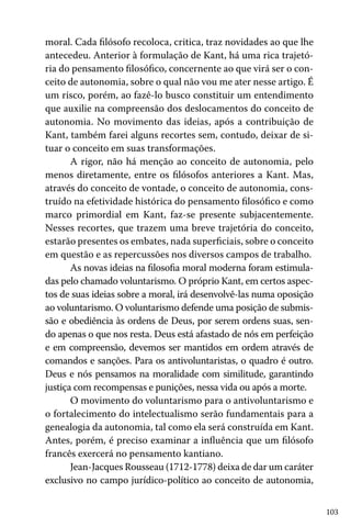 103
moral. Cada filósofo recoloca, critica, traz novidades ao que lhe
antecedeu. Anterior à formulação de Kant, há uma rica trajetó-
ria do pensamento filosófico, concernente ao que virá ser o con-
ceito de autonomia, sobre o qual não vou me ater nesse artigo. É
um risco, porém, ao fazê-lo busco constituir um entendimento
que auxilie na compreensão dos deslocamentos do conceito de
autonomia. No movimento das ideias, após a contribuição de
Kant, também farei alguns recortes sem, contudo, deixar de si-
tuar o conceito em suas transformações.
A rigor, não há menção ao conceito de autonomia, pelo
menos diretamente, entre os filósofos anteriores a Kant. Mas,
através do conceito de vontade, o conceito de autonomia, cons-
truído na efetividade histórica do pensamento filosófico e como
marco primordial em Kant, faz-se presente subjacentemente.
Nesses recortes, que trazem uma breve trajetória do conceito,
estarão presentes os embates, nada superficiais, sobre o conceito
em questão e as repercussões nos diversos campos de trabalho.
As novas ideias na filosofia moral moderna foram estimula-
das pelo chamado voluntarismo. O próprio Kant, em certos aspec-
tos de suas ideias sobre a moral, irá desenvolvê-las numa oposição
ao voluntarismo. O voluntarismo defende uma posição de submis-
são e obediência às ordens de Deus, por serem ordens suas, sen-
do apenas o que nos resta. Deus está afastado de nós em perfeição
e em compreensão, devemos ser mantidos em ordem através de
comandos e sanções. Para os antivoluntaristas, o quadro é outro.
Deus e nós pensamos na moralidade com similitude, garantindo
justiça com recompensas e punições, nessa vida ou após a morte.
O movimento do voluntarismo para o antivoluntarismo e
o fortalecimento do intelectualismo serão fundamentais para a
genealogia da autonomia, tal como ela será construída em Kant.
Antes, porém, é preciso examinar a influência que um filósofo
francês exercerá no pensamento kantiano.
Jean-Jacques Rousseau (1712-1778) deixa de dar um caráter
exclusivo no campo jurídico-político ao conceito de autonomia,
 