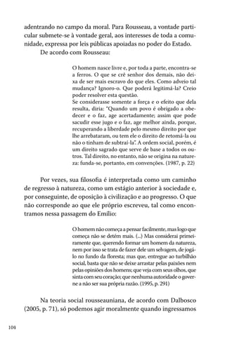 104
adentrando no campo da moral. Para Rousseau, a vontade parti-
cular submete-se à vontade geral, aos interesses de toda a comu-
nidade, expressa por leis públicas apoiadas no poder do Estado.
De acordo com Rousseau:
O homem nasce livre e, por toda a parte, encontra-se
a ferros. O que se crê senhor dos demais, não dei-
xa de ser mais escravo do que eles. Como adveio tal
mudança? Ignoro-o. Que poderá legitimá-la? Creio
poder resolver esta questão.
Se considerasse somente a força e o efeito que dela
resulta, diria: “Quando um povo é obrigado a obe-
decer e o faz, age acertadamente; assim que pode
sacudir esse jugo e o faz, age melhor ainda, porque,
recuperando a liberdade pelo mesmo direito por que
lhe arrebataram, ou tem ele o direito de retomá-la ou
não o tinham de subtraí-la”. A ordem social, porém, é
um direito sagrado que serve de base a todos os ou-
tros. Tal direito, no entanto, não se origina na nature-
za: funda-se, portanto, em convenções. (1987, p. 22)
Por vezes, sua filosofia é interpretada como um caminho
de regresso à natureza, como um estágio anterior à sociedade e,
por conseguinte, de oposição à civilização e ao progresso. O que
não corresponde ao que ele próprio escreveu, tal como encon-
tramos nessa passagem do Emílio:
Ohomemnãocomeçaapensarfacilmente,maslogoque
começa não se detém mais. (...) Mas considerai primei-
ramente que, querendo formar um homem da natureza,
nem por isso se trata de fazer dele um selvagem, de jogá-
lo no fundo da floresta; mas que, entregue ao turbilhão
social, basta que não se deixe arrastar pelas paixões nem
pelas opiniões dos homens; que veja com seus olhos, que
sintacomseucoração;quenenhumaautoridadeogover-
ne a não ser sua própria razão. (1995, p. 291)
Na teoria social rousseauniana, de acordo com Dalbosco
(2005, p. 71), só podemos agir moralmente quando ingressamos
 
