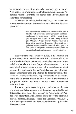 105
na sociedade. Uma vez inseridos nela, podemos nos corromper.
A solução seria o “contrato social” através da superação da “li-
berdade natural” (liberdade sem regras) para a liberdade moral
(liberdade bem regrada).
Numa nota de rodapé, Dalbosco (2005, p. 75) traz um im-
portante esclarecimento sobre conceitos das filosofias de Rous-
seau e Kant:
Para expressar em termos que serão decisivos para a
filosofia prática kantiana a passagem da liberdade na-
tural para a liberdade moral e política caracteriza-se
pela passagem da coação (Coaction-Zwang) à obriga-
ção (Obligation-Verpflichtung). Ambos, Rousseau e
Kant, põem a condição de que só pode se sentir obri-
gado quem tem direito à lei universal. A lei a que o su-
jeito sente-se obrigado a obedecer é aquela de que ele
mesmo também é seu legislador e seu soberano. (...)
Nesse mesmo texto, Dalbosco (2005, p. 82) resume, em
quatro teses, a teoria social rousseauniana, apresentada no li-
vro IV do Émile: “(a) o homem e a sociedade não devem ser es-
tudados separadamente; b) a fraqueza humana torna o homem
sociável; c) a socialização provoca (...) o estranhamento de si
mesmo; d) o nascimento das noções de bem, de mal e de mora-
lidade”. Essas teses terão importantes desdobramentos nas filo-
sofias vindouras pós Rousseau, especificamente em Nietzsche.
Refiro-me ao homem massa, no qual o devir é desconhecido e
que, por um estranhamento de si mesmo, poderá conhecer sua
má consciência.
Rousseau desenvolveu o que se pode chamar de uma
teoria antropológica, na qual o ser humano é constituído por
dois sentimentos: “amor de si mesmo” e o “amor próprio”. Am-
bos estão presentes nas relações sociais e na própria produção
cultural humana. Rousseau (citado por Dalbosco, 2005, p. 84),
numa passagem do Segundo discurso, esclarece os significados
desses conceitos:
 