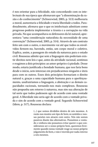 107
é nos orientar para a felicidade, não concordando com os inte-
lectuais de sua época que afirmavam que “a disseminação da ra-
zão e do conhecimento” (Schneewind, 2005, p. 513) melhoraria
a moral, aumentaria a felicidade e traria liberdade a todos. Para-
doxalmente, afirmava que o que os intelectuais admitiam como
progresso poderia implementar a tirania e a corrupção na vida
privada. No que acompanhava os defensores da lei natural, apre-
sentava “uma consideração naturalista da necessidade de uma
convenção” (Schneewind, 2005, p. 514). Através de um contrato
feito um com o outro, o movimento vai até que todos os envol-
vidos firmem-no, havendo, então, um corpo moral e coletivo.
Explica, assim, a passagem do estado da natureza para o estado
civil. Rousseau admite que sem a linguagem não poderiam exis-
tir direitos nem leis e que, antes da atividade racional, sentimos
e reagimos a dois princípios: ao amor-próprio e à piedade. Desse
modo, estaria justificada a bondade humana, que nos faria bons
desde o início, sem interesse em prejudicarmos ninguém e úteis
para com os outros. Esses dois princípios formariam o direito
natural e, graças a uma capacidade humana para o aperfeiçoa-
mento, usufruiríamos a linguagem, a abstração e as demais ca-
pacidades racionais, tornando-nos mais complexos. Rousseau
não propunha um retorno à natureza, mas sim sua alteração de
tal sorte que todos pudessem agir de acordo com uma vontade
geral. A liberdade não seria agir de acordo com a vontade priva-
da e sim de acordo com a vontade geral. Segundo Schneewind
(Idem, p. 517), Rousseau declara:
(...) que somos divididos dentro de nós mesmos. A
razão nos mostra um tipo de bem; os sentidos e nos-
sas paixões nos atraem com outro. Nós não somos
passivos diante das alternativas. Possuímos a vonta-
de; e embora não possamos evitar querer o que con-
sideramos ser o nosso próprio bem, queremos livre-
mente quando nossa vontade reage ao nosso próprio
julgamento do bem, e não é movida por nada externo
a nós mesmos.
 