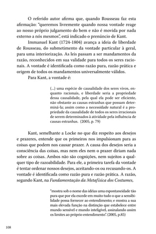 108
O referido autor afirma que, quando Rousseau faz esta
afirmação: “queremos livremente quando nossa vontade reage
ao nosso próprio julgamento do bem e não é movida por nada
externo a nós mesmos”, está indicado o prenúncio de Kant.
Immanuel Kant (1724-1804) avança a ideia de liberdade
de Rousseau, do submetimento da vontade particular à geral,
para uma interiorização. As leis passam a ser mandamentos da
razão, reconhecidos em sua validade para todos os seres racio-
nais. A vontade é identificada como razão pura, razão prática e
origem de todos os mandamentos universalmente válidos.
Para Kant, a vontade é:
(...) uma espécie de causalidade dos seres vivos, en-
quanto racionais, e liberdade seria a propriedade
dessa causalidade, pela qual ela pode ser eficiente,
não obstante as causas estranhas que possam deter-
miná-la; assim como a necessidade natural é a pro-
priedade da causalidade de todos os seres irracionais
de serem determinados à atividade pela influência de
causas estranhas. (2005, p. 79)
Kant, semelhante a Locke no que diz respeito aos desejos
e prazeres, entende que os primeiros nos impulsionam para as
coisas que podem nos causar prazer. A causa dos desejos seria a
consciência das coisas, mas nem eles nem o prazer diriam nada
sobre as coisas. Ambos não são cognições, nem sujeitos a qual-
quer tipo de razoabilidade. Para ele, a primeira tarefa da vontade
é tentar ordenar nossos desejos, aceitando-os ou recusando-os. A
vontade é identificada como razão pura e razão prática. A razão,
segundo Kant, na Fundamentação da Metafísica dos Costumes,
“mostra sob o nome das idéias uma espontaneidade tão
pura que por ela excede em muito tudo o que a sensibi-
lidade possa fornecer ao entendimento; e mostra a sua
mais elevada função na distinção que estabelece entre
mundo sensível e mundo inteligível, assinalando assim
os limites ao próprio entendimento”. (2005, p.85)
 