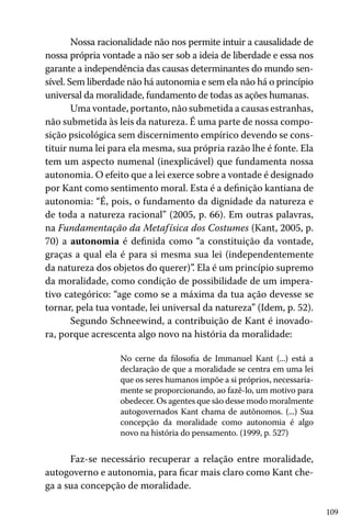 109
Nossa racionalidade não nos permite intuir a causalidade de
nossa própria vontade a não ser sob a ideia de liberdade e essa nos
garante a independência das causas determinantes do mundo sen-
sível. Sem liberdade não há autonomia e sem ela não há o princípio
universal da moralidade, fundamento de todas as ações humanas.
Uma vontade, portanto, não submetida a causas estranhas,
não submetida às leis da natureza. É uma parte de nossa compo-
sição psicológica sem discernimento empírico devendo se cons-
tituir numa lei para ela mesma, sua própria razão lhe é fonte. Ela
tem um aspecto numenal (inexplicável) que fundamenta nossa
autonomia. O efeito que a lei exerce sobre a vontade é designado
por Kant como sentimento moral. Esta é a definição kantiana de
autonomia: “É, pois, o fundamento da dignidade da natureza e
de toda a natureza racional” (2005, p. 66). Em outras palavras,
na Fundamentação da Metafísica dos Costumes (Kant, 2005, p.
70) a autonomia é definida como “a constituição da vontade,
graças a qual ela é para si mesma sua lei (independentemente
da natureza dos objetos do querer)”. Ela é um princípio supremo
da moralidade, como condição de possibilidade de um impera-
tivo categórico: “age como se a máxima da tua ação devesse se
tornar, pela tua vontade, lei universal da natureza” (Idem, p. 52).
Segundo Schneewind, a contribuição de Kant é inovado-
ra, porque acrescenta algo novo na história da moralidade:
No cerne da filosofia de Immanuel Kant (...) está a
declaração de que a moralidade se centra em uma lei
que os seres humanos impõe a si próprios, necessaria-
mente se proporcionando, ao fazê-lo, um motivo para
obedecer. Os agentes que são desse modo moralmente
autogovernados Kant chama de autônomos. (...) Sua
concepção da moralidade como autonomia é algo
novo na história do pensamento. (1999, p. 527)
Faz-se necessário recuperar a relação entre moralidade,
autogoverno e autonomia, para ficar mais claro como Kant che-
ga a sua concepção de moralidade.
 