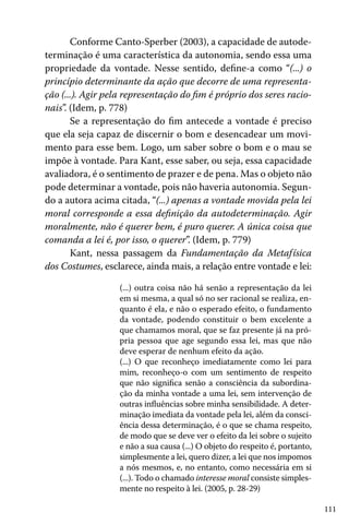 111
Conforme Canto-Sperber (2003), a capacidade de autode-
terminação é uma característica da autonomia, sendo essa uma
propriedade da vontade. Nesse sentido, define-a como “(...) o
princípio determinante da ação que decorre de uma representa-
ção (...). Agir pela representação do fim é próprio dos seres racio-
nais”. (Idem, p. 778)
Se a representação do fim antecede a vontade é preciso
que ela seja capaz de discernir o bom e desencadear um movi-
mento para esse bem. Logo, um saber sobre o bom e o mau se
impõe à vontade. Para Kant, esse saber, ou seja, essa capacidade
avaliadora, é o sentimento de prazer e de pena. Mas o objeto não
pode determinar a vontade, pois não haveria autonomia. Segun-
do a autora acima citada, “(...) apenas a vontade movida pela lei
moral corresponde a essa definição da autodeterminação. Agir
moralmente, não é querer bem, é puro querer. A única coisa que
comanda a lei é, por isso, o querer”. (Idem, p. 779)
Kant, nessa passagem da Fundamentação da Metafísica
dos Costumes, esclarece, ainda mais, a relação entre vontade e lei:
(...) outra coisa não há senão a representação da lei
em si mesma, a qual só no ser racional se realiza, en-
quanto é ela, e não o esperado efeito, o fundamento
da vontade, podendo constituir o bem excelente a
que chamamos moral, que se faz presente já na pró-
pria pessoa que age segundo essa lei, mas que não
deve esperar de nenhum efeito da ação.
(...) O que reconheço imediatamente como lei para
mim, reconheço-o com um sentimento de respeito
que não significa senão a consciência da subordina-
ção da minha vontade a uma lei, sem intervenção de
outras influências sobre minha sensibilidade. A deter-
minação imediata da vontade pela lei, além da consci-
ência dessa determinação, é o que se chama respeito,
de modo que se deve ver o efeito da lei sobre o sujeito
e não a sua causa (...) O objeto do respeito é, portanto,
simplesmente a lei, quero dizer, a lei que nos impomos
a nós mesmos, e, no entanto, como necessária em si
(...). Todo o chamado interesse moral consiste simples-
mente no respeito à lei. (2005, p. 28-29)
 