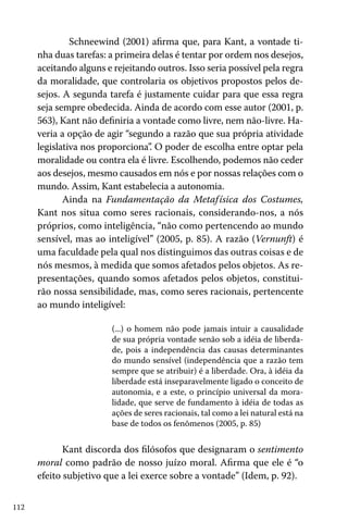 112
	 Schneewind (2001) afirma que, para Kant, a vontade ti-
nha duas tarefas: a primeira delas é tentar por ordem nos desejos,
aceitando alguns e rejeitando outros. Isso seria possível pela regra
da moralidade, que controlaria os objetivos propostos pelos de-
sejos. A segunda tarefa é justamente cuidar para que essa regra
seja sempre obedecida. Ainda de acordo com esse autor (2001, p.
563), Kant não definiria a vontade como livre, nem não-livre. Ha-
veria a opção de agir “segundo a razão que sua própria atividade
legislativa nos proporciona”. O poder de escolha entre optar pela
moralidade ou contra ela é livre. Escolhendo, podemos não ceder
aos desejos, mesmo causados em nós e por nossas relações com o
mundo. Assim, Kant estabelecia a autonomia.
Ainda na Fundamentação da Metafísica dos Costumes,
Kant nos situa como seres racionais, considerando-nos, a nós
próprios, como inteligência, “não como pertencendo ao mundo
sensível, mas ao inteligível” (2005, p. 85). A razão (Vernunft) é
uma faculdade pela qual nos distinguimos das outras coisas e de
nós mesmos, à medida que somos afetados pelos objetos. As re-
presentações, quando somos afetados pelos objetos, constitui-
rão nossa sensibilidade, mas, como seres racionais, pertencente
ao mundo inteligível:
(...) o homem não pode jamais intuir a causalidade
de sua própria vontade senão sob a idéia de liberda-
de, pois a independência das causas determinantes
do mundo sensível (independência que a razão tem
sempre que se atribuir) é a liberdade. Ora, à idéia da
liberdade está inseparavelmente ligado o conceito de
autonomia, e a este, o princípio universal da mora-
lidade, que serve de fundamento à idéia de todas as
ações de seres racionais, tal como a lei natural está na
base de todos os fenômenos (2005, p. 85)
Kant discorda dos filósofos que designaram o sentimento
moral como padrão de nosso juízo moral. Afirma que ele é “o
efeito subjetivo que a lei exerce sobre a vontade” (Idem, p. 92).
 