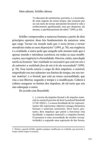 115
Mais adiante, Schiller afirma:
“A educação do sentimento, portanto, é a necessida-
de mais urgente de nosso tempo, não somente por
ser um meio de tornar ativamente favorável à vida o
conhecimento aperfeiçoado, mas por despertar, ela
mesma, o aperfeiçoamento do saber” (1991, p. 62).
Schiller compreendeu a natureza humana a partir de dois
princípios opostos: duas leis fundamentais da natureza: uma
que exige “tornar em mundo tudo que é mera forma e tornar
manifestas todas as suas disposições” (1991, p. 76), sua exigência
é a realidade; a outra pede que aniquile nele mesmo tudo que é
apenas mundo e introduza coerência em todas as suas modifi-
cações, sua exigência é a formalidade. Haveria, então, uma dupla
tarefa ao homem: “dar realidade ao necessário que está em nós e
de submeter a realidade fora de nós à lei da necessidade” (1991,
p. 76). Essa tarefa estaria a cargo de dois impulsos: o sensível,
empenhado em nos submeter aos limites do tempo, em nos tor-
nar matéria5
; e o formal, que está na nossa racionalidade, que
visa a nos libertar, negando o tempo e a modificação. Caberá à
cultura assegurar os limites dos impulsos, de tal sorte que um
não sobrepuje o outro.
De acordo com Rosenfeld:
(...) a teoria do impulso formal e do impulso mate-
rial ou sensível provém de Karl Leonhard Reinhold
(1758-1823) (...) a nossa faculdade de ter represen-
tações (de representar objetos) conjuga elementos
formais e materiais (sensíveis). Deve haver, por-
tanto, dois impulsos que põem a funcionar esta
faculdade: o impulso material e o impulso formal.
O primeiro é uma necessidade de receber (recep-
tividade); o segundo uma aspiração de dar forma,
5 Matéria, segundo Schiller, significa qualquer modificação ou realidade, que preencha o
tempo, dando origem à sensação.
 