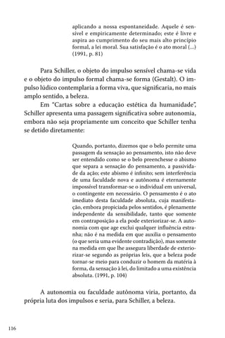 116
aplicando a nossa espontaneidade. Aquele é sen-
sível e empiricamente determinado; este é livre e
aspira ao cumprimento do seu mais alto princípio
formal, a lei moral. Sua satisfação é o ato moral (...)
(1991, p. 81)
Para Schiller, o objeto do impulso sensível chama-se vida
e o objeto do impulso formal chama-se forma (Gestalt). O im-
pulso lúdico contemplaria a forma viva, que significaria, no mais
amplo sentido, a beleza.
Em “Cartas sobre a educação estética da humanidade”,
Schiller apresenta uma passagem significativa sobre autonomia,
embora não seja propriamente um conceito que Schiller tenha
se detido diretamente:
Quando, portanto, dizemos que o belo permite uma
passagem da sensação ao pensamento, isto não deve
ser entendido como se o belo preenchesse o abismo
que separa a sensação do pensamento, a passivida-
de da ação; este abismo é infinito; sem interferência
de uma faculdade nova e autônoma é eternamente
impossível transformar-se o individual em universal,
o contingente em necessário. O pensamento é o ato
imediato desta faculdade absoluta, cuja manifesta-
ção, embora propiciada pelos sentidos, é plenamente
independente da sensibilidade, tanto que somente
em contraposição a ela pode exteriorizar-se. A auto-
nomia com que age exclui qualquer influência estra-
nha; não é na medida em que auxilia o pensamento
(o que seria uma evidente contradição), mas somente
na medida em que lhe assegura liberdade de exterio-
rizar-se segundo as próprias leis, que a beleza pode
tornar-se meio para conduzir o homem da matéria à
forma, da sensação à lei, do limitado a uma existência
absoluta. (1991, p. 104)
A autonomia ou faculdade autônoma viria, portanto, da
própria luta dos impulsos e seria, para Schiller, a beleza.
 