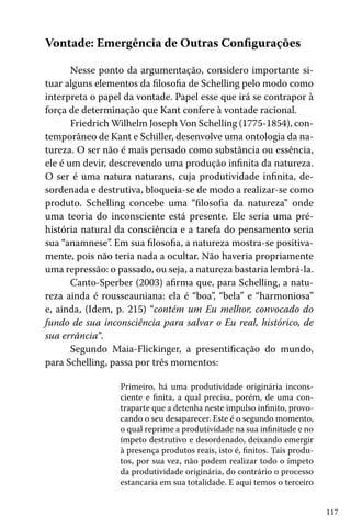 117
Vontade: Emergência de Outras Configurações
Nesse ponto da argumentação, considero importante si-
tuar alguns elementos da filosofia de Schelling pelo modo como
interpreta o papel da vontade. Papel esse que irá se contrapor à
força de determinação que Kant confere à vontade racional.
Friedrich Wilhelm Joseph Von Schelling (1775-1854), con-
temporâneo de Kant e Schiller, desenvolve uma ontologia da na-
tureza. O ser não é mais pensado como substância ou essência,
ele é um devir, descrevendo uma produção infinita da natureza.
O ser é uma natura naturans, cuja produtividade infinita, de-
sordenada e destrutiva, bloqueia-se de modo a realizar-se como
produto. Schelling concebe uma “filosofia da natureza” onde
uma teoria do inconsciente está presente. Ele seria uma pré-
história natural da consciência e a tarefa do pensamento seria
sua “anamnese”. Em sua filosofia, a natureza mostra-se positiva-
mente, pois não teria nada a ocultar. Não haveria propriamente
uma repressão: o passado, ou seja, a natureza bastaria lembrá-la.
Canto-Sperber (2003) afirma que, para Schelling, a natu-
reza ainda é rousseauniana: ela é “boa”, “bela” e “harmoniosa”
e, ainda, (Idem, p. 215) “contém um Eu melhor, convocado do
fundo de sua inconsciência para salvar o Eu real, histórico, de
sua errância”.
Segundo Maia-Flickinger, a presentificação do mundo,
para Schelling, passa por três momentos:
Primeiro, há uma produtividade originária incons-
ciente e finita, a qual precisa, porém, de uma con-
traparte que a detenha neste impulso infinito, provo-
cando o seu desaparecer. Este é o segundo momento,
o qual reprime a produtividade na sua infinitude e no
ímpeto destrutivo e desordenado, deixando emergir
à presença produtos reais, isto é, finitos. Tais produ-
tos, por sua vez, não podem realizar todo o ímpeto
da produtividade originária, do contrário o processo
estancaria em sua totalidade. E aqui temos o terceiro
 