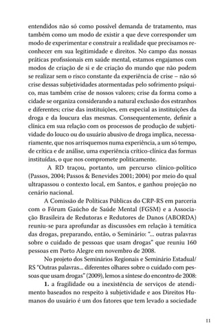 11
entendidos não só como possível demanda de tratamento, mas
também como um modo de existir a que deve corresponder um
modo de experimentar e construir a realidade que precisamos re-
conhecer em sua legitimidade e direitos. No campo das nossas
práticas profissionais em saúde mental, estamos engajamos com
modos de criação de si e de criação do mundo que não podem
se realizar sem o risco constante da experiência de crise – não só
crise dessas subjetividades atormentadas pelo sofrimento psíqui-
co, mas também crise de nossos valores; crise da forma como a
cidade se organiza considerando a natural exclusão dos estranhos
e diferentes; crise das instituições, em especial as instituições da
droga e da loucura elas mesmas. Consequentemente, definir a
clínica em sua relação com os processos de produção de subjeti-
vidade do louco ou do usuário abusivo de droga implica, necessa-
riamente, que nos arrisquemos numa experiência, a um só tempo,
de crítica e de análise, uma experiência crítico-clínica das formas
instituídas, o que nos compromete politicamente.
A RD traçou, portanto, um percurso clínico-político
(Passos, 2004; Passos & Benevides 2001; 2004) por meio do qual
ultrapassou o contexto local, em Santos, e ganhou projeção no
cenário nacional.
A Comissão de Políticas Públicas do CRP-RS em parceria
com o Fórum Gaúcho de Saúde Mental (FGSM) e a Associa-
ção Brasileira de Redutoras e Redutores de Danos (ABORDA)
reuniu-se para aprofundar as discussões em relação à temática
das drogas, preparando, então, o Seminário: “... outras palavras
sobre o cuidado de pessoas que usam drogas” que reuniu 160
pessoas em Porto Alegre em novembro de 2008.
No projeto dos Seminários Regionais e Seminário Estadual/
RS “Outras palavras... diferentes olhares sobre o cuidado com pes-
soas que usam drogas” (2009), lemos a síntese do encontro de 2008:
1. a fragilidade ou a inexistência de serviços de atendi-
mento baseados no respeito à subjetividade e aos Direitos Hu-
manos do usuário é um dos fatores que tem levado a sociedade
 