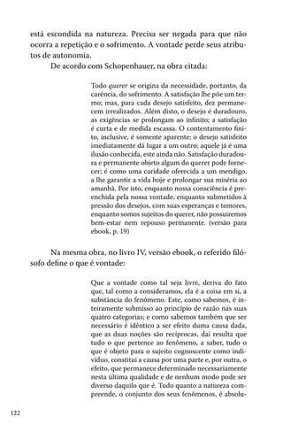 122
está escondida na natureza. Precisa ser negada para que não
ocorra a repetição e o sofrimento. A vontade perde seus atribu-
tos de autonomia.
De acordo com Schopenhauer, na obra citada:
Todo querer se origina da necessidade, portanto, da
carência, do sofrimento. A satisfação lhe põe um ter-
mo; mas, para cada desejo satisfeito, dez permane-
cem irrealizados. Além disto, o desejo é duradouro,
as exigências se prolongam ao infinito; a satisfação
é curta e de medida escassa. O contentamento fini-
to, inclusive, é somente aparente: o desejo satisfeito
imediatamente dá lugar a um outro; aquele já é uma
ilusão conhecida, este ainda não. Satisfação duradou-
ra e permanente objeto algum do querer pode forne-
cer; é como uma caridade oferecida a um mendigo,
a lhe garantir a vida hoje e prolongar sua miséria ao
amanhã. Por isto, enquanto nossa consciência é pre-
enchida pela nossa vontade, enquanto submetidos à
pressão dos desejos, com suas esperanças e temores,
enquanto somos sujeitos do querer, não possuiremos
bem-estar nem repouso permanente. (versão para
ebook, p. 19)
Na mesma obra, no livro IV, versão ebook, o referido filó-
sofo define o que é vontade:
Que a vontade como tal seja livre, deriva do fato
que, tal como a consideramos, ela é a coisa em si, a
substância do fenômeno. Este, como sabemos, é in-
teiramente submisso ao princípio de razão nas suas
quatro categorias; e como sabemos também que ser
necessário é idêntico a ser efeito duma causa dada,
que as duas noções são recíprocas, daí resulta que
tudo o que pertence ao fenômeno, a saber, tudo o
que é objeto para o sujeito cognoscente como indi-
víduo, constitui a causa por uma parte e, por outra, o
efeito, que permanece determinado necessariamente
nesta última qualidade e de nenhum modo pode ser
diverso daquilo que é. Tudo quanto a natureza com-
preende, o conjunto dos seus fenômenos, é absolu-
 